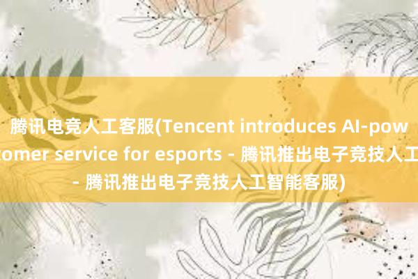 腾讯电竞人工客服(Tencent introduces AI-powered customer service for esports - 腾讯推出电子竞技人工智能客服)