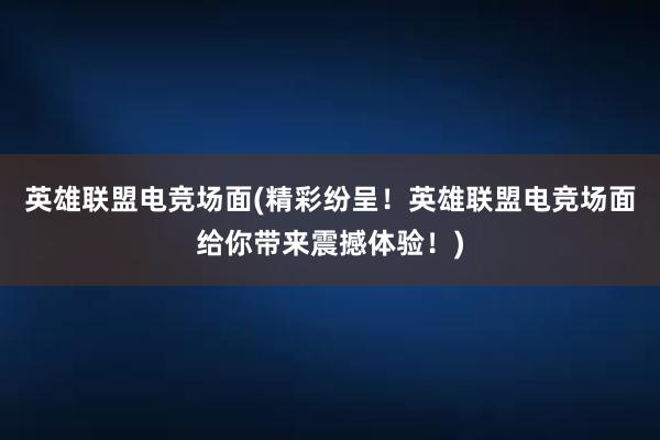 英雄联盟电竞场面(精彩纷呈！英雄联盟电竞场面给你带来震撼体验！)