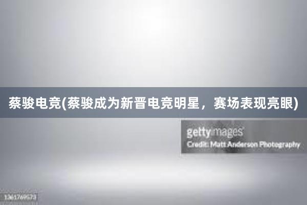 蔡骏电竞(蔡骏成为新晋电竞明星，赛场表现亮眼)