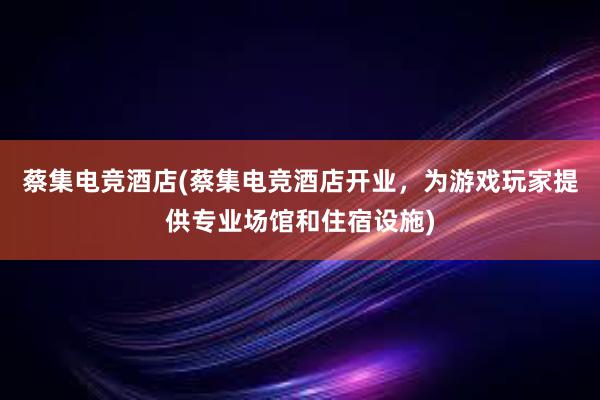 蔡集电竞酒店(蔡集电竞酒店开业，为游戏玩家提供专业场馆和住宿设施)