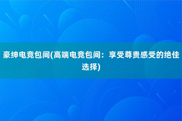 豪绅电竞包间(高端电竞包间：享受尊贵感受的绝佳选择)