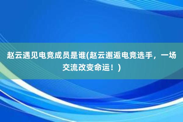 赵云遇见电竞成员是谁(赵云邂逅电竞选手，一场交流改变命运！)