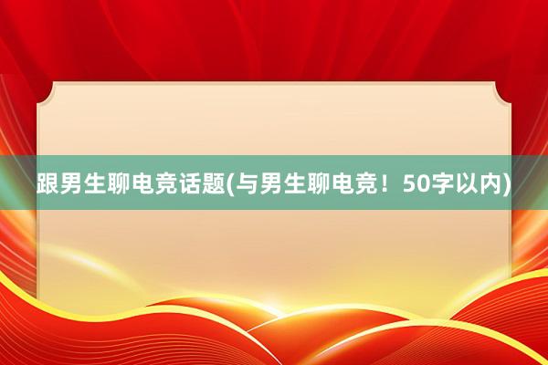 跟男生聊电竞话题(与男生聊电竞！50字以内)