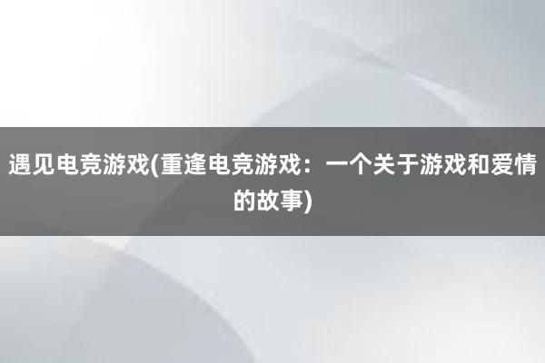 遇见电竞游戏(重逢电竞游戏：一个关于游戏和爱情的故事)