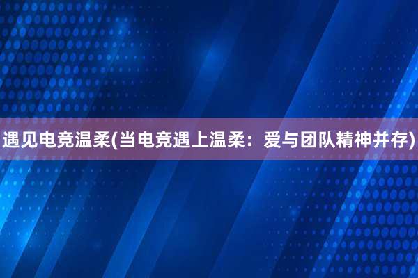 遇见电竞温柔(当电竞遇上温柔：爱与团队精神并存)