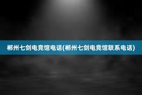 郴州七剑电竞馆电话(郴州七剑电竞馆联系电话)