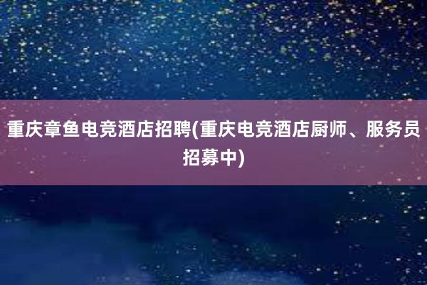 重庆章鱼电竞酒店招聘(重庆电竞酒店厨师、服务员招募中)