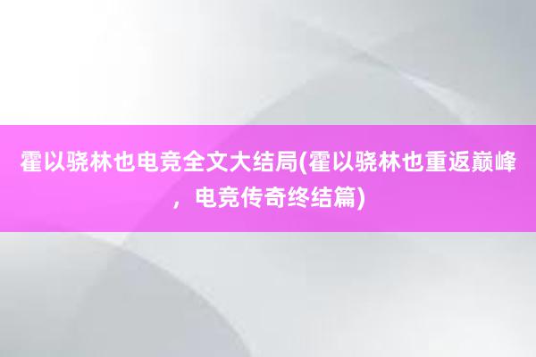 霍以骁林也电竞全文大结局(霍以骁林也重返巅峰，电竞传奇终结篇)