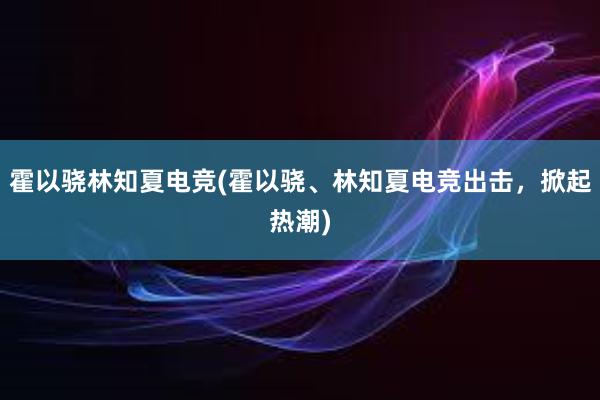 霍以骁林知夏电竞(霍以骁、林知夏电竞出击，掀起热潮)