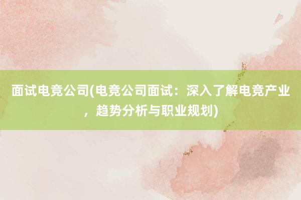 面试电竞公司(电竞公司面试：深入了解电竞产业，趋势分析与职业规划)