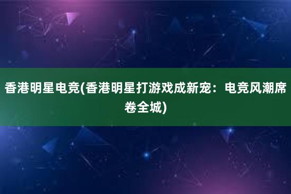 香港明星电竞(香港明星打游戏成新宠：电竞风潮席卷全城)