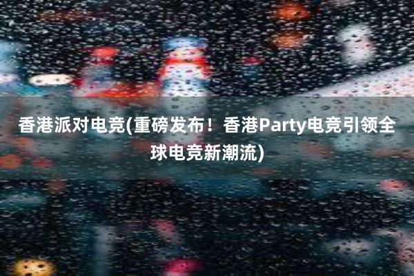 香港派对电竞(重磅发布！香港Party电竞引领全球电竞新潮流)