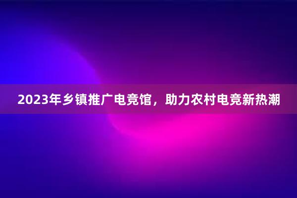 2023年乡镇推广电竞馆，助力农村电竞新热潮