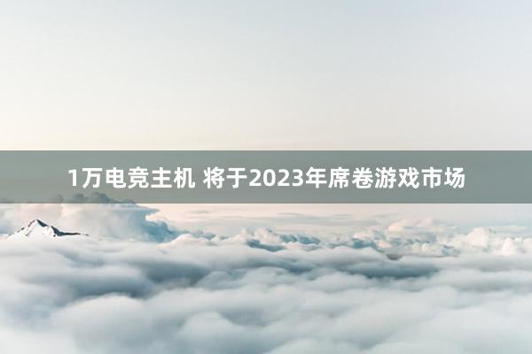 1万电竞主机 将于2023年席卷游戏市场