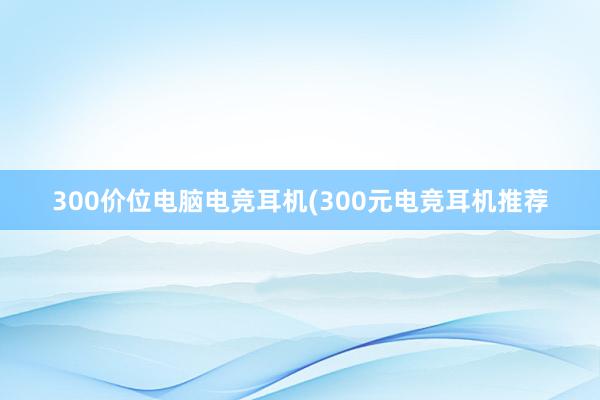 300价位电脑电竞耳机(300元电竞耳机推荐