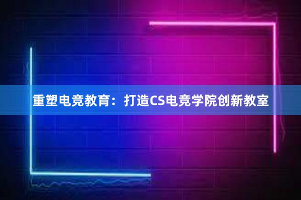 重塑电竞教育：打造CS电竞学院创新教室