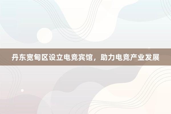 丹东宽甸区设立电竞宾馆，助力电竞产业发展