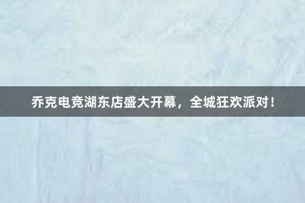 乔克电竞湖东店盛大开幕，全城狂欢派对！