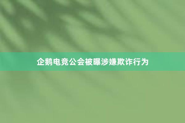 企鹅电竞公会被曝涉嫌欺诈行为