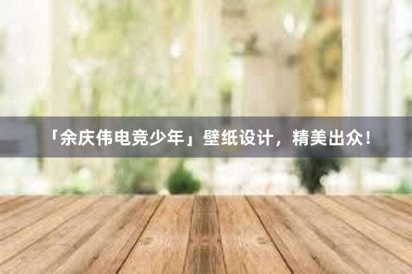 「余庆伟电竞少年」壁纸设计，精美出众！