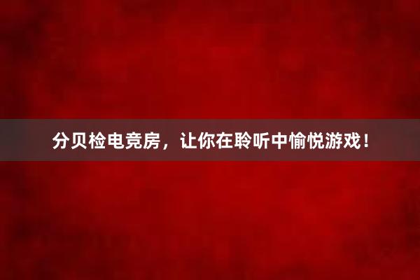 分贝检电竞房，让你在聆听中愉悦游戏！