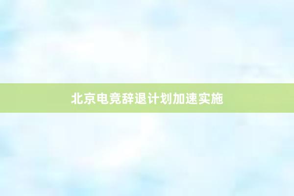 北京电竞辞退计划加速实施