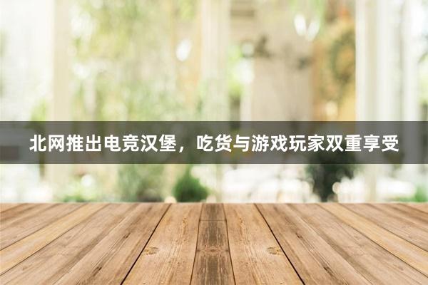 北网推出电竞汉堡，吃货与游戏玩家双重享受