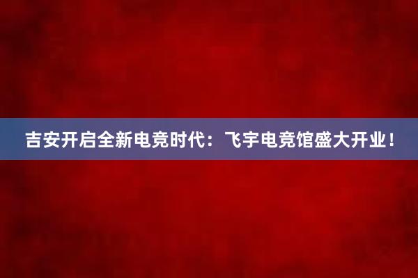 吉安开启全新电竞时代：飞宇电竞馆盛大开业！