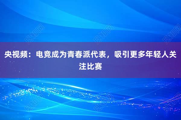 央视频：电竞成为青春派代表，吸引更多年轻人关注比赛