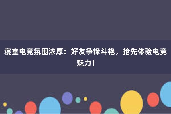 寝室电竞氛围浓厚：好友争锋斗艳，抢先体验电竞魅力！