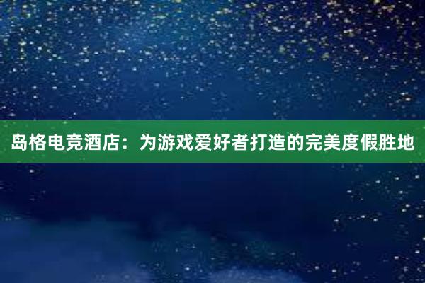 岛格电竞酒店：为游戏爱好者打造的完美度假胜地