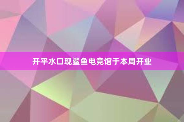 开平水口现鲨鱼电竞馆于本周开业