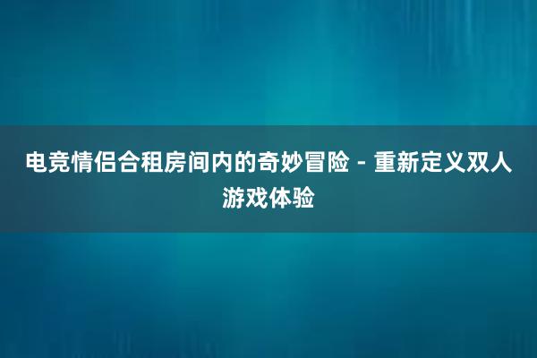 电竞情侣合租房间内的奇妙冒险 - 重新定义双人游戏体验