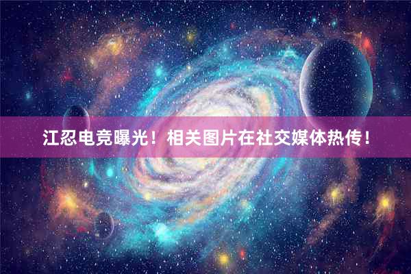 江忍电竞曝光！相关图片在社交媒体热传！