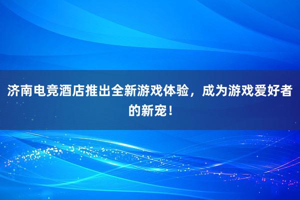 济南电竞酒店推出全新游戏体验，成为游戏爱好者的新宠！