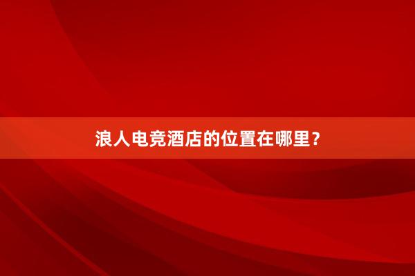 浪人电竞酒店的位置在哪里？