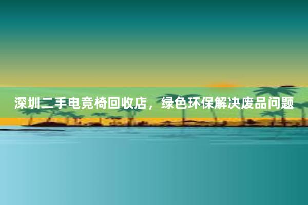 深圳二手电竞椅回收店，绿色环保解决废品问题