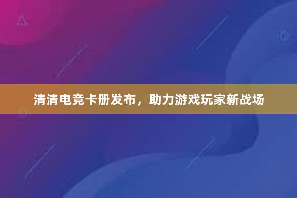 清清电竞卡册发布，助力游戏玩家新战场