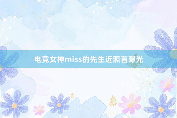 电竞女神miss的先生近照首曝光