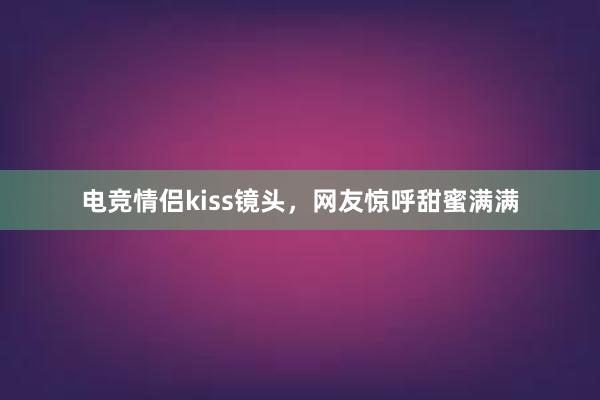 电竞情侣kiss镜头，网友惊呼甜蜜满满