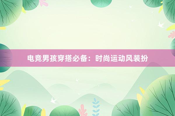 电竞男孩穿搭必备：时尚运动风装扮