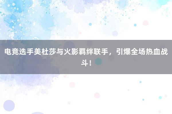 电竞选手美杜莎与火影羁绊联手，引爆全场热血战斗！