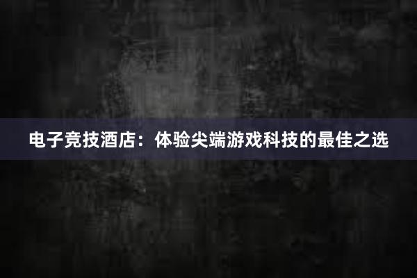 电子竞技酒店：体验尖端游戏科技的最佳之选