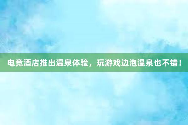 电竞酒店推出温泉体验，玩游戏边泡温泉也不错！