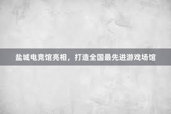 盐城电竞馆亮相，打造全国最先进游戏场馆