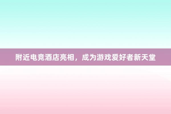 附近电竞酒店亮相，成为游戏爱好者新天堂