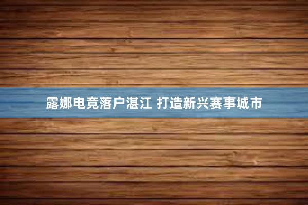 露娜电竞落户湛江 打造新兴赛事城市