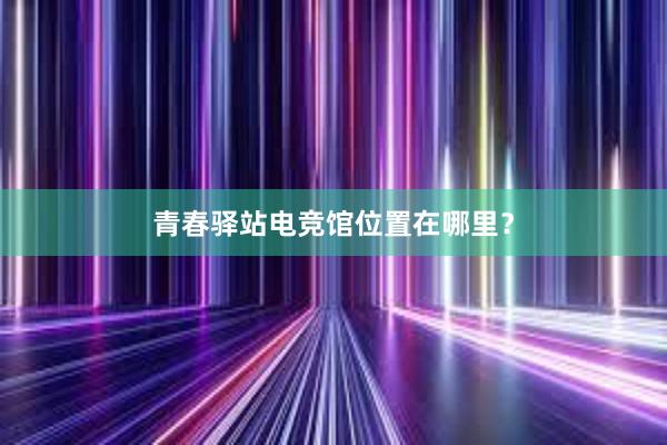 青春驿站电竞馆位置在哪里？